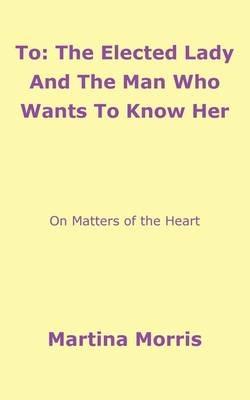 To: The Elected Lady And The Man Who Wants To Know Her:On Matters of the Heart - Martina Morris - cover