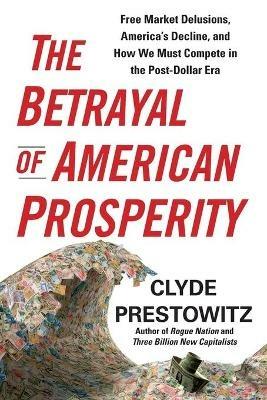 The Betrayal of American Prosperity: Free Market Delusions, America's Decline, and How We Must Compete in the Post-Dollar Era - Clyde Prestowitz - cover