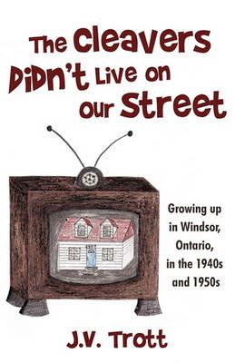 The Cleaver's Didn't Live on Our Street: Growing Up in Windsor, Ontario, in the 1940s and 1950s - J V Trott - cover