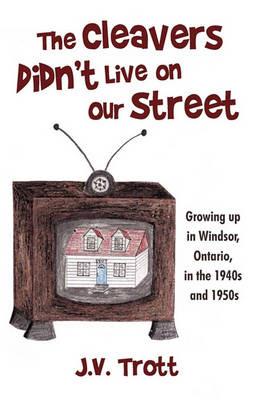 The Cleaver's Didn't Live on Our Street: Growing Up in Windsor, Ontario, in the 1940s and 1950s - J V Trott - cover