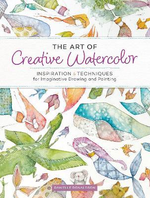 The Art of Creative Watercolor: Inspiration and Techniques for Imaginative Drawing and Painting - Danielle Donaldson - cover