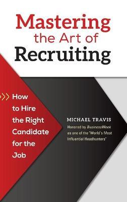 Mastering the Art of Recruiting: How to Hire the Right Candidate for the Job - Michael Travis - cover