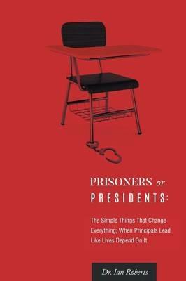 Prisoners or Presidents: The Simple Things That Change Everything; When Principals Lead Like Lives Depend On It - Ian Roberts - cover