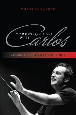 Corresponding with Carlos: A Biography of Carlos Kleiber - Charles Barber - cover