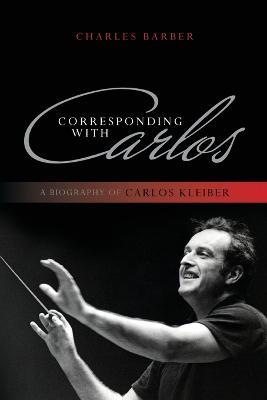 Corresponding with Carlos: A Biography of Carlos Kleiber - Charles Barber - cover