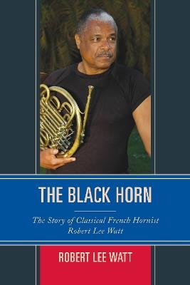 The Black Horn: The Story of Classical French Hornist Robert Lee Watt - Robert Lee Watt - cover