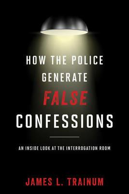 How the Police Generate False Confessions: An Inside Look at the Interrogation Room - James L. Trainum - cover