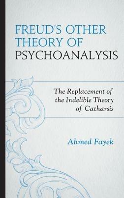 Freud's Other Theory of Psychoanalysis: The Replacement for the Indelible Theory of Catharsis - Ahmed Fayek - cover