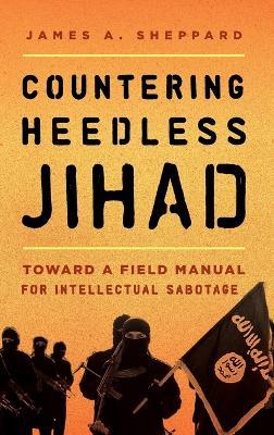 Countering Heedless Jihad: Toward a Field Manual for Intellectual Sabotage - James A. Sheppard - cover