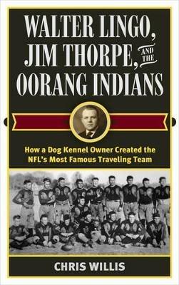 Walter Lingo, Jim Thorpe, and the Oorang Indians: How a Dog Kennel Owner Created the NFL's Most Famous Traveling Team - Chris Willis - cover