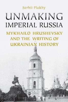 Unmaking Imperial Russia: Mykhailo Hrushevsky and the Writing of Ukrainian History - Serhii Plokhy - cover