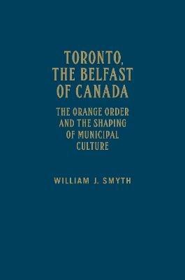 Toronto, the Belfast of Canada: The Orange Order and the Shaping of Municipal Culture - William J. Smyth - cover