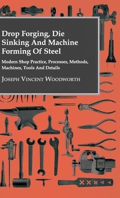 Drop Forging, Die Sinking And Machine Forming Of Steel - Modern Shop Practice, Processes, Methods, Machines, Tools And Details.. - Joseph Vincent Woodworth - cover