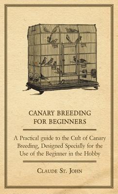 Canary Breeding for Beginners - A Practical Guide to the Cult of Canary Breeding, Designed Specially for the Use of the Beginner in the Hobby. - Claude, St. John - cover