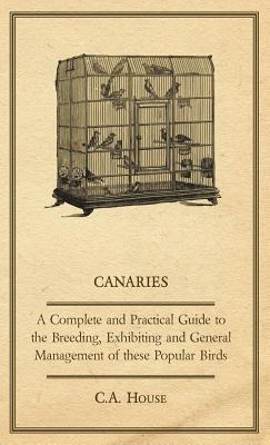 Canaries - A Complete and Practical Guide to the Breeding, Exhibiting and General Management of These Popular Birds - C.A., House - cover