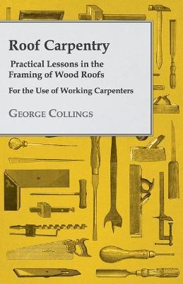 Roof Carpentry - Practical Lessons In The Framing Of Wood Roofs - George Collings - cover