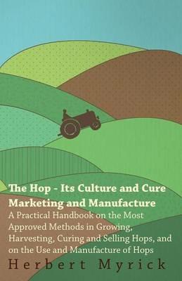 The Hop - Its Culture And Cure Marketing And Manufacture. A Practical Handbook On The Most Approved Methods In Growing, Harvesting, Curing And Selling Hops, And On The Use And Manufacture Of Hops - Herbert Myrick - cover