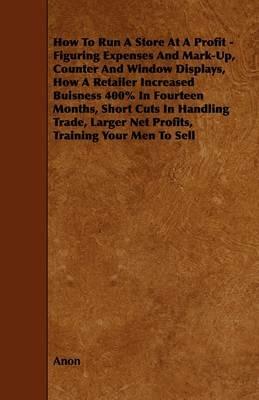 How To Run A Store At A Profit - Figuring Expenses And Mark-Up, Counter And Window Displays, How A Retailer Increased Buisness 400% In Fourteen Months, Short Cuts In Handling Trade, Larger Net Profits, Training Your Men To Sell - Anon - cover