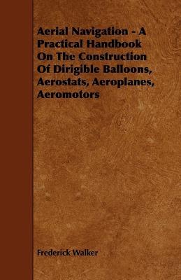 Aerial Navigation - A Practical Handbook On The Construction Of Dirigible Balloons, Aerostats, Aeroplanes, Aeromotors - Frederick Walker - cover