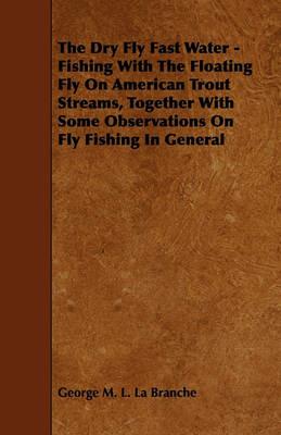The Dry Fly Fast Water - Fishing With The Floating Fly On American Trout Streams, Together With Some Observations On Fly Fishing In General - George M. L. La Branche - cover