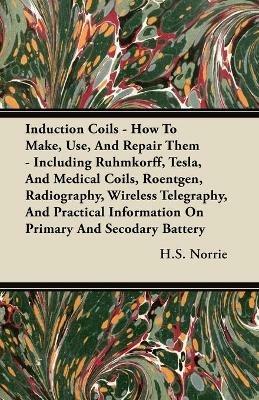 Induction Coils - How To Make, Use, And Repair Them - Including Ruhmkorff, Tesla, And Medical Coils, Roentgen, Radiography, Wireless Telegraphy, And Practical Information On Primary And Secodary Battery - H.S. Norrie - cover