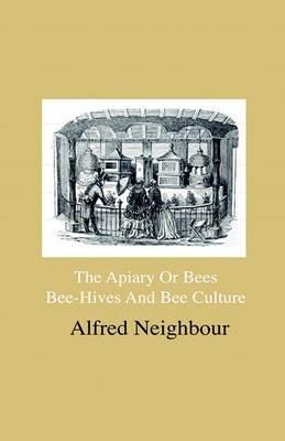 The Apiary Or Bees, Bee-Hives And Bee Culture - Being A Familiar Account Of The Habits Of Bees, And Their Most Improved Methods Of Management, With Full Directions, Adapted For The Cottager, FArmEr Or Scientific Apiarian - Alfred Neighbour - cover