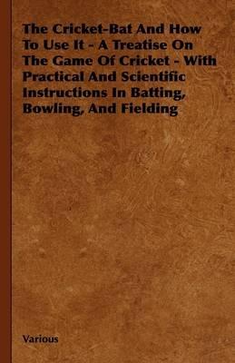 The Cricket-Bat And How To Use It - A Treatise On The Game Of Cricket - With Practical And Scientific Instructions In Batting, Bowling, And Fielding - Various - cover