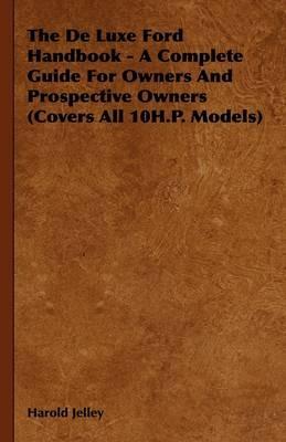 The De Luxe Ford Handbook - A Complete Guide For Owners And Prospective Owners (Covers All 10H.P. Models) - Harold Jelley - cover