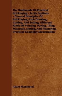 The Rudiments Of Practical Bricklaying - In Six Sections - General Principles Of Bricklaying, Arch Drawing, Cutting, And Setting, Different Kinds Of Pointing, Paving, Tiling, Materials, Slating, And Plastering, Practical Geometry Mensuration - Adam Hammond - cover