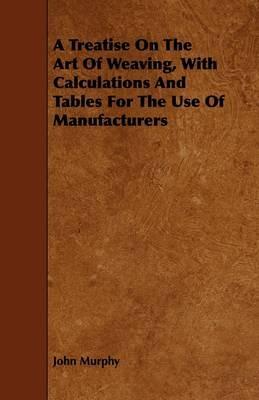 A Treatise On The Art Of Weaving, With Calculations And Tables For The Use Of Manufacturers - John Murphy - cover