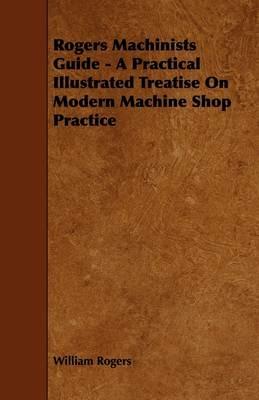 Rogers Machinists Guide - A Practical Illustrated Treatise On Modern Machine Shop Practice - William Rogers - cover