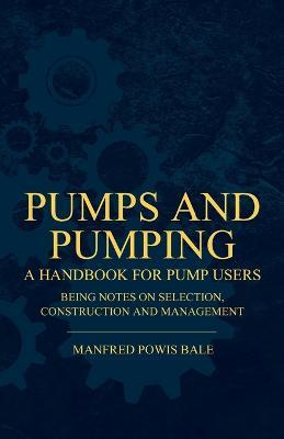 Pumps and Pumping - A Handbook For Pump Users Being Notes On Selection, Construction And Management - Manfred Powis Bale - cover