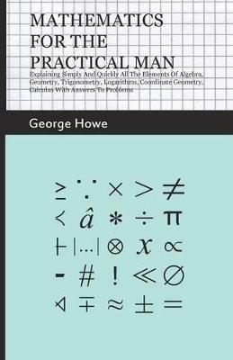 Mathematics For The Practical Man - Explaining Simply And Quickly All The Elements Of Algebra, Geometry, Trigonometry, Logarithms, Coordinate Geometry, Calculus With Answers To Problems - George Howe - cover
