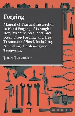 Forging - Manual Of Practical Instruction In Hand Forging Of Wrought Iron, Machine Steel And Tool Steel; Drop Forging; And Heat Treatment Of Steel, Including Annealing, Hardening And Tempering - John Jernberg - cover