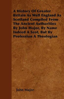 A History Of Greater Britain As Well England As Scotland Compiled From The Ancient Authorities By John Major, By Name Indeed A Scot, But By Profession A Theologian - John Major - cover