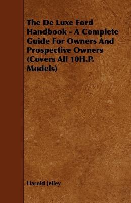 The De Luxe Ford Handbook - A Complete Guide For Owners And Prospective Owners (Covers All 10H.P. Models) - Harold Jelley - cover