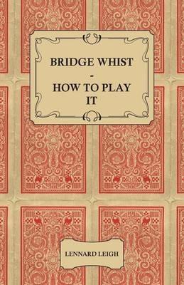 Bridge Whist - How To Play It - With Full Direction, Numerous Examples, Analyses, Illustrative Deals, And A Complete Code Of Laws, With Notes Indicating The Differing Practices At The Most Prominent Clubs - Lennard Leigh - cover