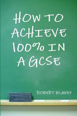 How to Achieve 100% in a GCSE - Robert Blakey - cover
