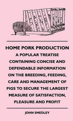 Home Pork Production - A Popular Treatise Containing Concise And Dependable Information On The Breeding, Feeding, Care And Management Of Pigs To Secure The Largest Measure Of Satisfaction, Pleasure And Profit - John Smedley - cover