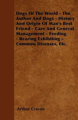 Dogs Of The World - The Author And Dogs - History And Origin Of Man's Best Friend - Care And General Management - Feeding - Rearing Exhibiting - Common Diseases, Etc. - Arthur Craven - cover