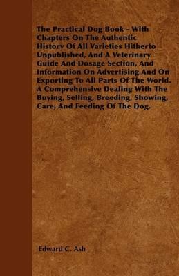 The Practical Dog Book - With Chapters On The Authentic History Of All Varieties Hitherto Unpublished, And A Veterinary Guide And Dosage Section, And Information On Advertising And On Exporting To All Parts Of The World. A Comprehensive Dealing With The B - Edward C. Ash - cover