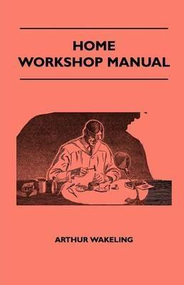 Home Workshop Manual - How To Make Furniture, Ship And Airplane Models, Radio Sets, Toys, Novelties, House And Garden Conveniences, Sporting Equipment, Woodworking Methods, Use And Care Of Tools, Wood Turning And Art Metal Work, Painting And Decorating - Arthur Wakeling - cover