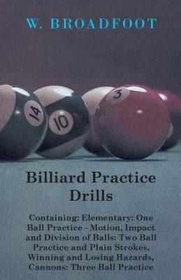 Billiard Practice Drills - Containing: Elementry: One Ball Practice - Motion, Impact And Division Of Balls: Two Ball Practice - And Plain Strokes, Winning And Losing Hazards, Cannons: Three Ball Practice - W. Broadfoot - cover
