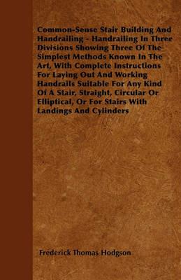 Common-Sense Stair Building And Handrailing - Handrailing In Three Divisions Showing Three Of The Simplest Methods Known In The Art, With Complete Instructions For Laying Out And Working Handrails Suitable For Any Kind Of A Stair, Straight, Circular Or El - Frederick Thomas Hodgson - cover