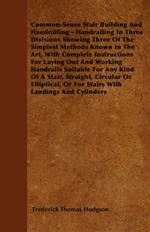 Common-Sense Stair Building And Handrailing - Handrailing In Three Divisions Showing Three Of The Simplest Methods Known In The Art, With Complete Instructions For Laying Out And Working Handrails Suitable For Any Kind Of A Stair, Straight, Circular Or El