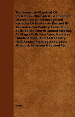 The American Standard Of Perfection, Illustrated - A Complete Description Of All Recognized Varieties Of Fowls - As Revised By The American Poultry Association At Its Thirty-Fourth Annual Meeting At Niagra Falls New York, Nineteen Hundred Nine, And At Its - Anon. - cover