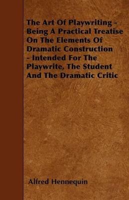 The Art Of Playwriting - Being A Practical Treatise On The Elements Of Dramatic Construction - Intended For The Playwrite, The Student And The Dramatic Critic - Alfred Hennequin - cover