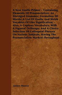 A New Gaelic Primer - Containing Elements Of Pronunciation; An Abridged Grammer; Formation Of Words; A List Of Gaelic And Welsh Vocables Of Like Signification; - Also, A Copious Vocabulary, With A Figured Ortheopy; And A Choice Selection Of Colloquial Phr - James Munro - cover