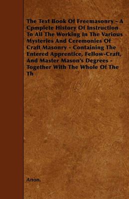 The Text Book Of Freemasonry - A Cpmplete History Of Instruction To All The Working In The Various Mysteries And Ceremonies Of Craft Masonry - Containing The Entered Apprentice, Fellow-Craft, And Master Mason's Degrees - Together With The Whole Of The Th - Anon. - cover