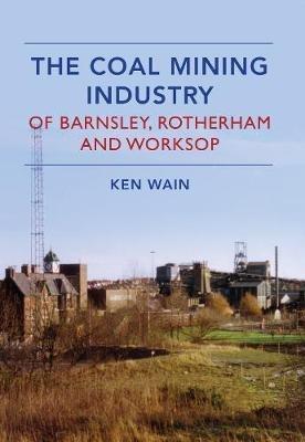 The Coal Mining Industry in Barnsley, Rotherham and Worksop - Ken Wain - cover